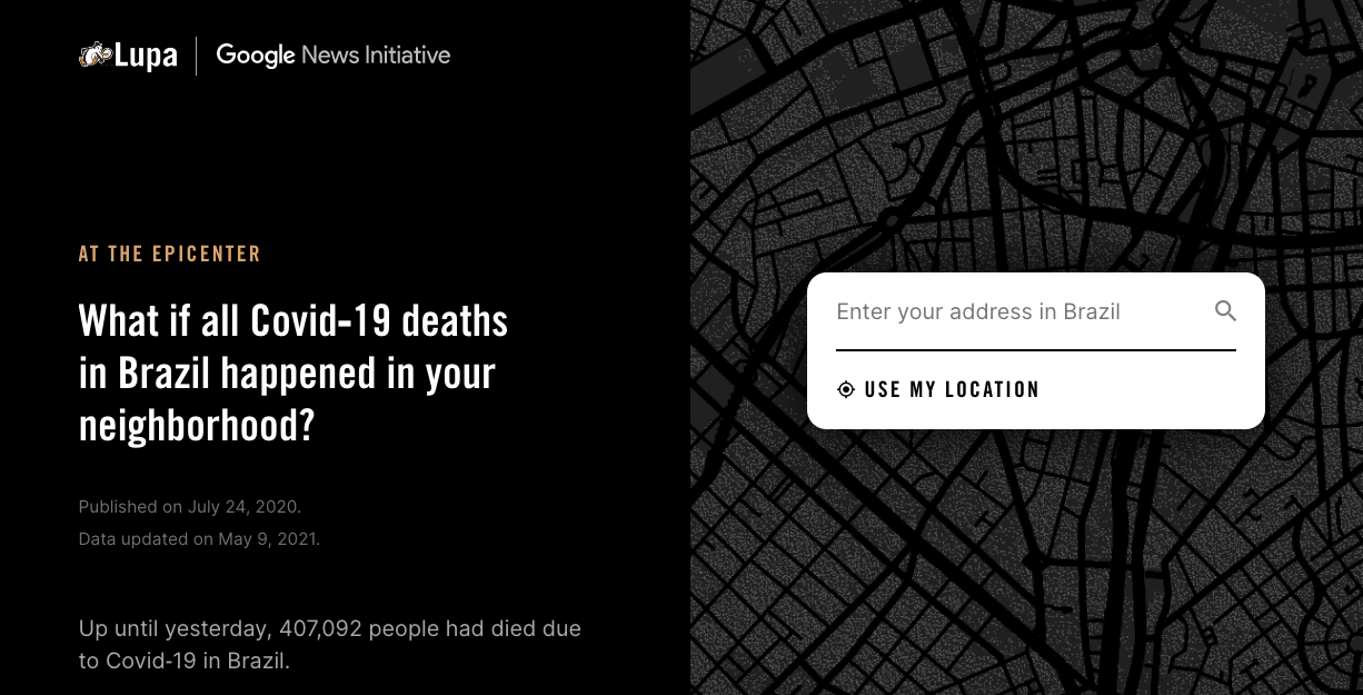 Homepage of 'At the Epicenter': the screen is divided horizontally, on the left there is a text in big letters 'What if all Covid-19 deaths in Brazil happended in your neighborhood?'; on the right, there is a map of an undefined place in Brazil, streets are black, city blocks are dark grey and there are small dots representing every single person living there. Over the map, a box asks the user to input their address to start the experience. The application is accessible, I invite you to try it!